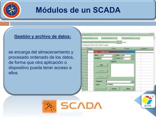Módulos de un SCADA
Gestión y archivo de datos:
se encarga del almacenamiento y
procesado ordenado de los datos,
de forma que otra aplicación o
dispositivo pueda tener acceso a
ellos.
 