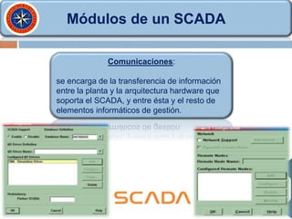 Módulos de un SCADA
Comunicaciones:
se encarga de la transferencia de información
entre la planta y la arquitectura hardware que
soporta el SCADA, y entre ésta y el resto de
elementos informáticos de gestión.
 