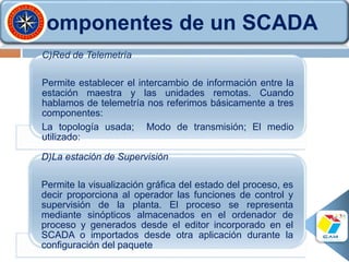 C)Red de Telemetría
Permite establecer el intercambio de información entre la
estación maestra y las unidades remotas. Cuando
hablamos de telemetría nos referimos básicamente a tres
componentes:
La topología usada; Modo de transmisión; El medio
utilizado:
D)La estación de Supervisión
Permite la visualización gráfica del estado del proceso, es
decir proporciona al operador las funciones de control y
supervisión de la planta. El proceso se representa
mediante sinópticos almacenados en el ordenador de
proceso y generados desde el editor incorporado en el
SCADA o importados desde otra aplicación durante la
configuración del paquete
Componentes de un SCADA
 