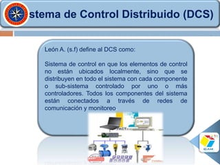 Sistema de Control Distribuido (DCS)
León A. (s.f) define al DCS como:
Sistema de control en que los elementos de control
no están ubicados localmente, sino que se
distribuyen en todo el sistema con cada componente
o sub-sistema controlado por uno o más
controladores. Todos los componentes del sistema
están conectados a través de redes de
comunicación y monitoreo.
 
