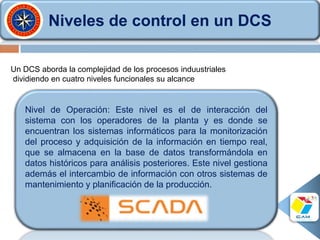 Niveles de control en un DCS
Nivel de Operación: Este nivel es el de interacción del
sistema con los operadores de la planta y es donde se
encuentran los sistemas informáticos para la monitorización
del proceso y adquisición de la información en tiempo real,
que se almacena en la base de datos transformándola en
datos históricos para análisis posteriores. Este nivel gestiona
además el intercambio de información con otros sistemas de
mantenimiento y planificación de la producción.
Un DCS aborda la complejidad de los procesos induustriales
dividiendo en cuatro niveles funcionales su alcance
 
