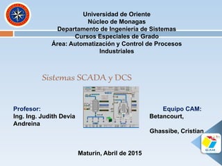 Universidad de Oriente
Núcleo de Monagas
Departamento de Ingeniería de Sistemas
Cursos Especiales de Grado
Área: Automatización y Control de Procesos
Industriales
Profesor: Equipo CAM:
Ing. Ing. Judith Devia Betancourt,
Andreina
Ghassibe, Cristian
Maturín, Abril de 2015
 