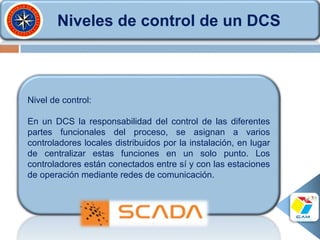 Niveles de control de un DCS
Nivel de control:
En un DCS la responsabilidad del control de las diferentes
partes funcionales del proceso, se asignan a varios
controladores locales distribuidos por la instalación, en lugar
de centralizar estas funciones en un solo punto. Los
controladores están conectados entre sí y con las estaciones
de operación mediante redes de comunicación.
 