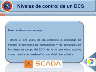 Niveles de control de un DCS
Nivel de elementos de campo:
Desde el año 2000, ha ido creciendo la necesidad de
integrar directamente los instrumentos y los actuadores en
los buses de campo del SCD, de forma que estos equipos
son en realidad una extensión natural del nivel anterior.
 