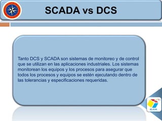 SCADA vs DCS
Tanto DCS y SCADA son sistemas de monitoreo y de control
que se utilizan en las aplicaciones industriales. Los sistemas
monitorean los equipos y los procesos para asegurar que
todos los procesos y equipos se estén ejecutando dentro de
las tolerancias y especificaciones requeridas.
 