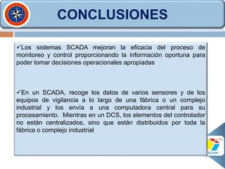 CONCLUSIONES
Los sistemas SCADA mejoran la eficacia del proceso de
monitoreo y control proporcionando la información oportuna para
poder tomar decisiones operacionales apropiadas
En un SCADA, recoge los datos de varios sensores y de los
equipos de vigilancia a lo largo de una fábrica o un complejo
industrial y los envía a una computadora central para su
procesamiento. Mientras en un DCS, los elementos del controlador
no están centralizados, sino que están distribuidos por toda la
fábrica o complejo industrial
 