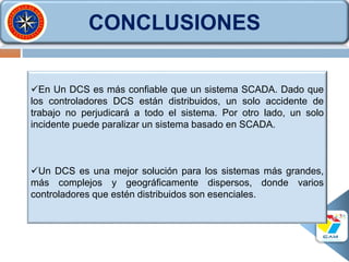 CONCLUSIONES
En Un DCS es más confiable que un sistema SCADA. Dado que
los controladores DCS están distribuidos, un solo accidente de
trabajo no perjudicará a todo el sistema. Por otro lado, un solo
incidente puede paralizar un sistema basado en SCADA.
Un DCS es una mejor solución para los sistemas más grandes,
más complejos y geográficamente dispersos, donde varios
controladores que estén distribuidos son esenciales.
 