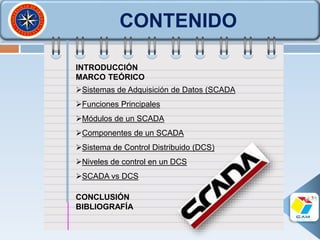 CONTENIDO
INTRODUCCIÓN
MARCO TEÓRICO
Sistemas de Adquisición de Datos (SCADA
Funciones Principales
Módulos de un SCADA
Componentes de un SCADA
Sistema de Control Distribuido (DCS)
Niveles de control en un DCS
SCADA vs DCS
CONCLUSIÓN
BIBLIOGRAFÍA
 
