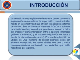 INTRODUCCIÓN
La centralización y registro de datos es el primer paso en la
implantación de un sistema de supervisión, y su simplicidad
reside en la conectividad que ofrecen los actuales sistemas
de control. Son los llamados sistemas SCADA o software
de monitorización y control que permiten el acceso a datos
del proceso y cierta interacción entre el operario (interfaces
gráficos y animados) y el proceso (adquisición de datos a
través de dispositivos de campo). Por otro lado también se
ubican los DCS (Sistema de control discreto), estos son
sistema jerarquizado en varios niveles con uno o varios
microprocesadores controlando las variables que están
repartidas por la planta.
 