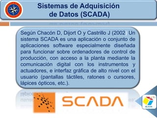 Sistemas de Adquisición
de Datos (SCADA)
Según Chacón D, Dijort O y Castrillo J (2002) Un
sistema SCADA es una aplicación o conjunto de
aplicaciones software especialmente diseñada
para funcionar sobre ordenadores de control de
producción, con acceso a la planta mediante la
comunicación digital con los instrumentos y
actuadores, e interfaz gráfica de alto nivel con el
usuario (pantallas táctiles, ratones o cursores,
lápices ópticos, etc.).
 