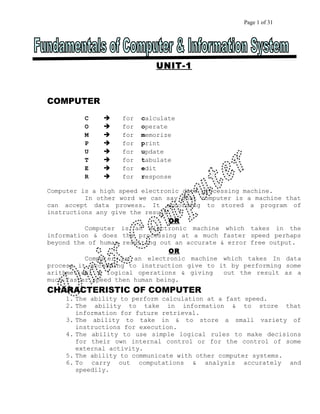 Page 1 of 31 
UNIT-1 
COMPUTER 
C  for calculate 
O  for operate 
M  for memorize 
P  for print 
U  for update 
T  for tabulate 
E  for edit 
R  for response 
Computer is a high speed electronic data processing machine. 
In other word we can say that computer is a machine that 
can accept data prowess. It according to stored a program of 
instructions any give the result. 
OR 
Computer is an electronic machine which takes in the 
information & does the processing at a much faster speed perhaps 
beyond the of human resulting out an accurate & error free output. 
OR 
Computer is an electronic machine which takes In data 
process it according to instruction give to it by performing some 
arithmetical & logical operations & giving out the result as a 
much faster speed then human being. 
CHARACTERISTIC OF COMPUTER 
1. The ability to perform calculation at a fast speed. 
2. The ability to take in information & to store that 
information for future retrieval. 
3. The ability to take in & to store a small variety of 
instructions for execution. 
4. The ability to use simple logical rules to make decisions 
for their own internal control or for the control of some 
external activity. 
5. The ability to communicate with other computer systems. 
6. To carry out computations & analysis accurately and 
speedily. 
 