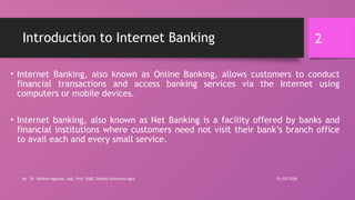 01/03/2026
By - Dr. Vaibhav Agarwal, Asst. Prof, SSBS, Sharda University Agra
2
Introduction to Internet Banking
• Internet Banking, also known as Online Banking, allows customers to conduct
financial transactions and access banking services via the Internet using
computers or mobile devices.
• Internet banking, also known as Net Banking is a facility offered by banks and
financial institutions where customers need not visit their bank’s branch office
to avail each and every small service.
 