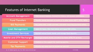 5
Features of Internet Banking
• View account balance, transaction history, and account statements.
Account Management
• Transfer money between accounts or to other banks (NEFT, RTGS, IMPS).
Fund Transfers
• Pay utility bills, credit card bills, and other recurring payments online.
Bill Payments
• Apply for loans, view loan status, and repay EMIs online.
Loan Management
• Buy/sell mutual funds, bonds, and manage fixed deposits.
Investment Services
• Recharge prepaid phones and direct-to-home (DTH) TV services.
Mobile and DTH Recharges
• Chatbots or live support for resolving queries.
Customer Support
• Directly pay taxes such as income tax and GST.
Tax Payments
01/03/2026
By - Dr. Vaibhav Agarwal, Asst. Prof, SSBS, Sharda University Agra
 