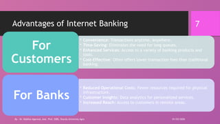 7
Advantages of Internet Banking
• Convenience: Transactions anytime, anywhere.
• Time-Saving: Eliminates the need for long queues.
• Enhanced Services: Access to a variety of banking products and
tools.
• Cost-Effective: Often offers lower transaction fees than traditional
banking.
For
Customers
• Reduced Operational Costs: Fewer resources required for physical
infrastructure.
• Customer Insights: Data analytics for personalized services.
• Increased Reach: Access to customers in remote areas.
For Banks
01/03/2026
By - Dr. Vaibhav Agarwal, Asst. Prof, SSBS, Sharda University Agra
 