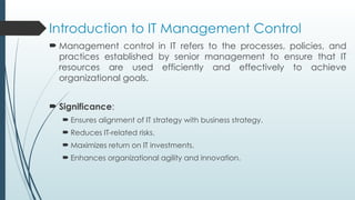 Introduction to IT Management Control
 Management control in IT refers to the processes, policies, and
practices established by senior management to ensure that IT
resources are used efficiently and effectively to achieve
organizational goals.
 Significance:
 Ensures alignment of IT strategy with business strategy.
 Reduces IT-related risks.
 Maximizes return on IT investments.
 Enhances organizational agility and innovation.
 