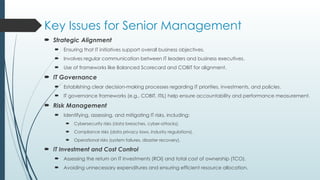 Key Issues for Senior Management
 Strategic Alignment
 Ensuring that IT initiatives support overall business objectives.
 Involves regular communication between IT leaders and business executives.
 Use of frameworks like Balanced Scorecard and COBIT for alignment.
 IT Governance
 Establishing clear decision-making processes regarding IT priorities, investments, and policies.
 IT governance frameworks (e.g., COBIT, ITIL) help ensure accountability and performance measurement.
 Risk Management
 Identifying, assessing, and mitigating IT risks, including:
 Cybersecurity risks (data breaches, cyber-attacks).
 Compliance risks (data privacy laws, industry regulations).
 Operational risks (system failures, disaster recovery).
 IT Investment and Cost Control
 Assessing the return on IT investments (ROI) and total cost of ownership (TCO).
 Avoiding unnecessary expenditures and ensuring efficient resource allocation.
 