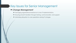 Key Issues for Senior Management
 Change Management
 Managing organizational resistance to new IT implementations.
 Ensuring smooth transition through training, communication, and support.
 Minimizing disruption to core operations during IT changes.
 