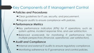 Key Components of IT Management Control
Policies and Procedures
Clear guidelines for IT use, security, and procurement.
Regular audits to ensure compliance with policies.
Performance Metrics
Key performance indicators (KPIs) for IT operations, such as
system uptime, incident response time, and user satisfaction.
Balanced scorecards for monitoring IT performance from
multiple perspectives (financial, operational, user satisfaction).
Audit and Compliance
Internal and external IT audits to ensure regulatory compliance.
Monitoring adherence to IT governance and control policies.
 