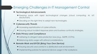 Emerging Challenges in IT Management Control
 Technological Advancements
 Keeping pace with rapid technological changes (cloud computing, AI, IoT,
blockchain).
 Deciding on the right time to adopt new technologies.
 Cybersecurity Threats
 Increasing sophistication of cyber-attacks.
 Ensuring robust incident response plans and business continuity strategies.
 Data Privacy and Compliance
 Adhering to stringent data protection laws (e.g., GDPR, CCPA).
 Balancing data usage with ethical considerations.
 Remote Work and BYOD (Bring Your Own Device)
 Ensuring security and control in a distributed work environment.
 Implementing policies for personal device usage in the workplace.
 
