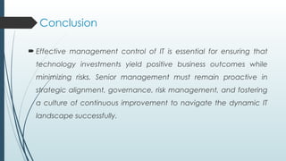 Conclusion
 Effective management control of IT is essential for ensuring that
technology investments yield positive business outcomes while
minimizing risks. Senior management must remain proactive in
strategic alignment, governance, risk management, and fostering
a culture of continuous improvement to navigate the dynamic IT
landscape successfully.
 