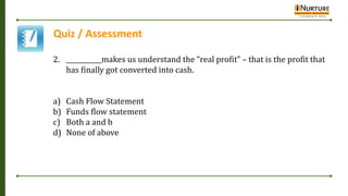 Quiz / Assessment
2. ___________makes us understand the “real profit” – that is the profit that
has finally got converted into cash.
a) Cash Flow Statement
b) Funds flow statement
c) Both a and b
d) None of above
 
