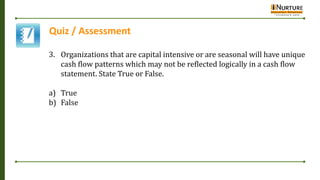 Quiz / Assessment
3. Organizations that are capital intensive or are seasonal will have unique
cash flow patterns which may not be reflected logically in a cash flow
statement. State True or False.
a) True
b) False
 