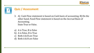 Quiz / Assessment
3. A) Cash Flow statement is based on Cash basis of accounting. B) On the
other hand, Fund Flow statement is based on the Accrual Basis of
Accounting.
State True or False.
a) A is True, B is False
b) A is False, B is True
c) Both A & B are True
d) Both A & B are False
 