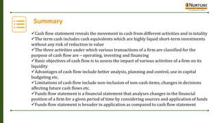 Summary
Cash flow statement reveals the movement in cash from different activities and in totality
The term cash includes cash equivalents which are highly liquid short-term investments
without any risk of reduction in value
The three activities under which various transactions of a firm are classified for the
purpose of cash flow are – operating, investing and financing
Basic objectives of cash flow is to assess the impact of various activities of a firm on its
liquidity
Advantages of cash flow include better analysis, planning and control, use in capital
budgeting etc.
Limitations of cash flow include non-inclusion of non-cash items, changes in decisions
affecting future cash flows etc.
Funds flow statement is a financial statement that analyses changes in the financial
position of a firm for a given period of time by considering sources and application of funds
Funds flow statement is broader in application as compared to cash flow statement
 