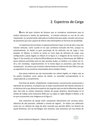 Espectros de Carga y Daño para Diseño de Pavimentos

2. Espectros de Carga
Dentro

del gran número de factores que se consideran actualmente para el

análisis estructural y diseño de pavimentos, el tránsito vehicular es uno de los más
importantes. Su caracterización adecuada es fundamental para poder concebir estructuras
de pavimento que sean capaces de ofrecer altos desempeños en términos de durabilidad.
La importancia de ese factor es exponencialmente mayor en vías de alto y muy alto
tránsito vehicular, como sucede en los ejes carreteros troncales del País, aunque no
exclusivamente, en donde un gran porcentaje de los vehículos son de carga y muy
pesados. En México, el interés se centra en cinco tipos de vehículos de carga, cuya
configuración y pesos legales se indican en la Figura 3, e imágenes de los mismos en la
Figura 4. De acuerdo con la Norma Oficial Mexicana de Pesos y Dimensiones del 2008 los
pesos máximos permitidos para los ejes sencillos duales, en tándem y en tridem son 11,
18 y 23.5 toneladas, respectivamente. En la misma figura se presentan, para fines de
comparación, los valores que se tenían anteriormente en la Norma del año 1995 y los que
se especifican en las carreteras interestatales de los Estados Unidos.
Esos pesos máximos por eje mencionados son valores legales, en ningún caso se
les podría considerar como valores de diseño. La autoridad correspondiente es la
responsable de su cumplimiento.
Para fines de diseño, rehabilitación, modernización, reconstrucción, preservación y
operación de carreteras, se propone que la mejor caracterización del tránsito vehicular es
en términos de lo que denomina espectros de carga de cada uno de los diferentes tipos de
ejes. Para ello se utilizan estaciones móviles de pesaje dinámico, denominadas en el
ámbito de trabajo como estaciones WIM, por sus siglas en inglés Weight In Motion, y de
las que se presentan unas imágenes en la Figura 5.
Esas estaciones de pesaje están compuestas básicamente por sensores piezoeléctricos de alta precisión, cableado y consola de registro. Se realiza una calibración
inicial con un vehículo de carga de peso conocido que permite definir los factores de
ajuste dinámicos. Con las tecnologías más recientes, esas estaciones son muy fáciles de

11

Quinta Conferencia Magistral “ Alfonso Rico Rodríguez”

 