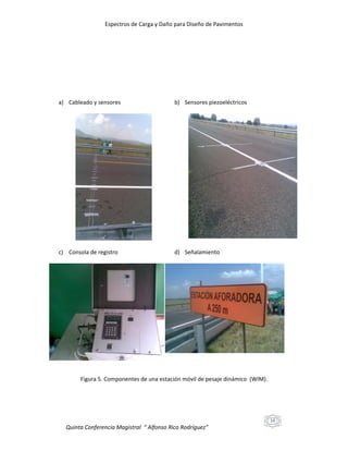 Espectros de Carga y Daño para Diseño de Pavimentos

a) Cableado y sensores

b) Sensores piezoeléctricos

c) Consola de registro

d) Señalamiento

Figura 5. Componentes de una estación móvil de pesaje dinámico (WIM).

14

Quinta Conferencia Magistral “ Alfonso Rico Rodríguez”

 