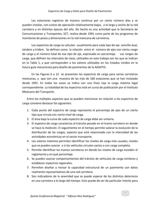 Espectros de Carga y Daño para Diseño de Pavimentos

Las estaciones registran de manera continua por un cierto número días y se
pueden instalar, con costos de operación relativamente bajos, a lo largo y ancho de la red
carretera y en distintas épocas del año. De hecho es una actividad que la Secretaria de
Comunicaciones y Transportes, SCT, realiza desde 1991 como parte de los programas de
monitoreo de pesos y dimensiones en la red mexicana de carreteras.
Los espectros de carga se calculan usualmente para cada tipo de eje: sencillo dual,
tándem y tridem. Se definen como la relación entre el número de ejes con cierto rango
de carga y el número total de ese tipo de eje, expresado en porcentaje. Los rangos de
carga, que definen los intervalos de clase, utilizados en este trabajo son los que se indican
en la Tabla 1, y que corresponden a los valores utilizados en los Estados Unidos en la
futura guía mecanicista para diseño de pavimentos de la AASHTO.
En las Figuras 6 a 12 se presentan los espectros de carga para varias carreteras
mexicanas, y que son una muestra de las más de 160 estaciones que se han instalado
desde 1991. En todos los casos se indica con una línea roja la carga máxima legal
correspondiente. La totalidad de los espectros está en curso de publicación por el Instituto
Mexicano del Transporte.
Entre los múltiples aspectos que se pueden mencionar en relación a los espectros de
carga conviene destacar los siguientes:
1. Cada punto del espectro de carga representa el porcentaje de ejes de un cierto
tipo que circula con cierto nivel de carga.
2. El área bajo la curva de cada espectro de carga debe ser unitaria.
3. El espectro de carga caracteriza al tránsito pesado en el tramo carretero en donde
se hace la medición. El seguimiento en el tiempo permite valorar la evolución de la
distribución de las cargas, aspecto que está relacionado con la intensidad de las
actividades económicas en el sector transporte.
4. Los valores máximos permiten identificar los niveles de carga más usuales; niveles
que se pueden asociar a si los vehículos circulan vacíos o con carga completa.
5. Permite identificar los tramos carreteros en donde los niveles de carga exceden el
reglamento y en qué porcentaje.
6. Se pueden asociar comportamientos del tránsito de vehículos de carga similares y
establecer espectros regionales.
7. Permiten diseñar y revisar la capacidad estructural de un pavimento con datos
realmente representativos de una red carretera.
8. Son indicadores de la severidad que se puede esperar de los distintos deterioros
en una carretera a lo largo del tiempo. Esto puede de ser de particular interés para

15

Quinta Conferencia Magistral “ Alfonso Rico Rodríguez”

 
