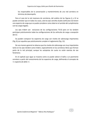 Espectros de Carga y Daño para Diseño de Pavimentos

los responsables de la conservación y mantenimiento de una red carretera en
términos de desempeño.
Para el caso de la red mexicana de carreteras, del análisis de las Figuras 6 a 12 se
puede constatar que en todos los casos, solo los ejes sencillos duales (vehículos C2) tienen
una espectro de carga que se puede considerar como ideal en el sentido del cumplimiento
con las cargas legales.
Los ejes tridem son exclusivos de las configuraciones T3-S3 pero en los tándem
participan prácticamente todas las configuraciones de los vehículos de carga a excepción
del C2.
Se pueden comparar los espectros de carga con niveles de sobrecarga importantes
(Fig. 6) con aquellos que prácticamente cumplen el reglamento (Fig. 12).
De una manera general se observa que los niveles de sobrecarga son muy importantes
tanto en los ejes tándem como tridem, especialmente en las carreteras libres que forman
parte de la red principal, aunque las autopistas de cuota no están exentas de ese
fenómeno.
En el capítulo que sigue se muestra como se puede valorar el daño a un pavimento
carretero a partir del conocimiento de los espectros de carga, definiendo el concepto de
<< espectro de daño >>.

16

Quinta Conferencia Magistral “ Alfonso Rico Rodríguez”

 