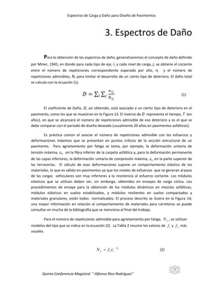 Espectros de Carga y Daño para Diseño de Pavimentos

3. Espectros de Daño
Para la obtención de los espectros de daño, generalizaremos el concepto de daño definido
por Miner, 1945, en donde para cada tipo de eje, i, y cada nivel de carga, j, se obtiene el cociente
entre el número de repeticiones correspondiente esperado por año, n,

y el número de

repeticiones admisibles, N, para limitar el desarrollo de un cierto tipo de deterioro. El daño total
se calcula con la ecuación (1).

𝐷=

𝑖

𝑛 𝑖𝑗
𝑗 𝑁
𝑖𝑗

(1)

El coeficiente de Daño, D, así obtenido, está asociado a un cierto tipo de deterioro en el
pavimento, como los que se muestran en la Figura 13. El inverso de D representa el tiempo, T (en
años), en que se alcanzará el número de repeticiones admisible de ese deterioro y es el que se
debe comparar con el período de diseño deseado (usualmente 20 años en pavimentos asfálticos).
Es práctica común el asociar el número de repeticiones admisible con los esfuerzos y
deformaciones máximos que se presentan en puntos críticos de la sección estructural de un
pavimento. Para agrietamiento por fatiga se toma, por ejemplo, la deformación unitaria de
tensión máxima, t, en la fibra inferior de la carpeta asfáltica y, para la deformación permanente
de las capas inferiores, la deformación unitaria de compresión máxima,c, en la parte superior de
las terracerías. El cálculo de esas deformaciones supone un comportamiento elástico de los
materiales, lo que es válido en pavimentos ya que los niveles de esfuerzos que se generan al paso
de las cargas vehiculares son muy inferiores a la resistencia al esfuerzo cortante. Los módulos
elásticos que se utilizan deben ser, sin embargo, obtenidos en ensayes de carga cíclica. Los
procedimientos de ensaye para la obtención de los módulos dinámicos en mezclas asfálticas,
módulos elásticos en suelos estabilizados, y módulos resilientes en suelos compactados y
materiales granulares, están todos normalizados. El proceso descrito se ilustra en la Figura 14;
una mayor información en relación al comportamiento de materiales para carreteras se puede
consultar en mucha de la bibliografía que se menciona al final del trabajo.
Para el número de repeticiones admisible para agrietamiento por fatiga, N f , se utilizan
modelos del tipo que se indica en la ecuación (2). La Tabla 2 resume los valores de f 1 y f 2 más
usuales.

N f  f 1 t

 f2

(2)

25

Quinta Conferencia Magistral “ Alfonso Rico Rodríguez”

 