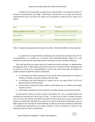 Espectros de Carga y Daño para Diseño de Pavimentos
Las Figuras 20 y 21 presentan los espectros de carga de diseño y los espectros de daño en
términos de agrietamiento por fatiga y deformación permanente de las capas de terracería,
respectivamente, para una sección de análisis con los espesores y módulos que se indican en la
Tabla 5.

Capa

Espesor

Propiedad

Carpeta asfáltica convencional

15 cm

Módulo dinámico de 3,500 MPa

Base granular

40 cm

Módulo resiliente de 300 MPa

Terracerías

Módulo resiliente de 100 MPa

Tabla 5. Espesores y propiedades de la sección de análisis. Pavimento asfáltico con base granular.

Los espectros de carga de diseño considerados para cada tipo de eje (Figura 20.a) son los
correspondientes a la estación de la carretera libre Portezuelo-Palmillas (Figura 6), y que
representan condiciones de sobrecarga excesiva comunes en muchas carreteras mexicanas.
Para cada tipo de eje se pueden apreciar los espectros de daño calculados en agrietamiento
por fatiga (Fig. 20.b ) y deformación permanente ( Fig. 21.b). El espectro de daño acumulado que
se indica es la suma de los correspondientes a los tres ejes. Para ambos tipos de deterioro se
pueden resaltar los siguientes aspectos importantes:





La contribución del daño inducido por el eje sencillo dual es despreciable en relación al
Tándem y al Tridem, y esto para cualquier nivel de carga.
La contribución del daño inducido por cualquier eje con una carga inferior a 10 Ton es
despreciable para fines del análisis.
La forma de los espectros de carga y daño, en cada tipo de eje, son similares para cargas
mayores a 10 Ton.
El eje Tridem contribuye en forma relevante en el daño inducido en la sección de análisis.

Si acumulamos el daño tal y como se indica en las Figuras 20.c y 21.c, se pueden obtener las
contribuciones parciales por tipo de eje y la total. En cada curva se indica el tiempo, calculado
como el inverso del coeficiente de daño acumulado al final de cada curva, en que se alcanzaría el
número de repeticiones admisible de acuerdo con los tipos de deterioro considerados y que se
debe comparar con el período de diseño deseado. Se observa que el tipo de deterioro dominante
es la deformación permanente de las capas inferiores y que la contribución al mismo de las
repeticiones del eje Tridem es significativa.
36

Quinta Conferencia Magistral “ Alfonso Rico Rodríguez”

 