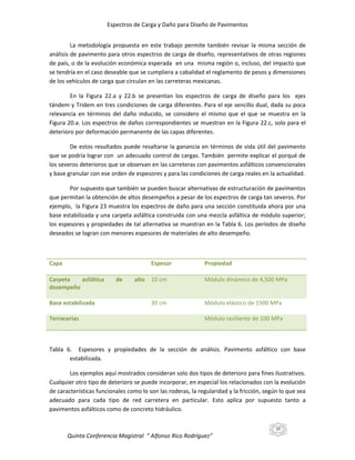 Espectros de Carga y Daño para Diseño de Pavimentos
La metodología propuesta en este trabajo permite también revisar la misma sección de
análisis de pavimento para otros espectros de carga de diseño, representativos de otras regiones
de país, o de la evolución económica esperada en una misma región o, incluso, del impacto que
se tendría en el caso deseable que se cumpliera a cabalidad el reglamento de pesos y dimensiones
de los vehículos de carga que circulan en las carreteras mexicanas.
En la Figura 22.a y 22.b se presentan los espectros de carga de diseño para los ejes
tándem y Tridem en tres condiciones de carga diferentes. Para el eje sencillo dual, dada su poca
relevancia en términos del daño inducido, se considero el mismo que el que se muestra en la
Figura 20.a. Los espectros de daños correspondientes se muestran en la Figura 22.c, solo para el
deterioro por deformación permanente de las capas diferentes.
De estos resultados puede resaltarse la ganancia en términos de vida útil del pavimento
que se podría lograr con un adecuado control de cargas. También permite explicar el porqué de
los severos deterioros que se observan en las carreteras con pavimentos asfálticos convencionales
y base granular con ese orden de espesores y para las condiciones de carga reales en la actualidad.
Por supuesto que también se pueden buscar alternativas de estructuración de pavimentos
que permitan la obtención de altos desempeños a pesar de los espectros de carga tan severos. Por
ejemplo, la Figura 23 muestra los espectros de daño para una sección constituida ahora por una
base estabilizada y una carpeta asfáltica construida con una mezcla asfáltica de módulo superior;
los espesores y propiedades de tal alternativa se muestran en la Tabla 6. Los períodos de diseño
deseados se logran con menores espesores de materiales de alto desempeño.

Capa

Espesor

Carpeta
asfáltica
desempeño
Base estabilizada
Terracerías

de

alto 10 cm

30 cm

Propiedad
Módulo dinámico de 4,500 MPa

Módulo elástico de 1500 MPa
Módulo resiliente de 100 MPa

Tabla 6. Espesores y propiedades de la sección de análisis. Pavimento asfáltico con base
estabilizada.
Los ejemplos aquí mostrados consideran solo dos tipos de deterioro para fines ilustrativos.
Cualquier otro tipo de deterioro se puede incorporar, en especial los relacionados con la evolución
de características funcionales como lo son las roderas, la regularidad y la fricción, según lo que sea
adecuado para cada tipo de red carretera en particular. Esto aplica por supuesto tanto a
pavimentos asfálticos como de concreto hidráulico.
39

Quinta Conferencia Magistral “ Alfonso Rico Rodríguez”

 