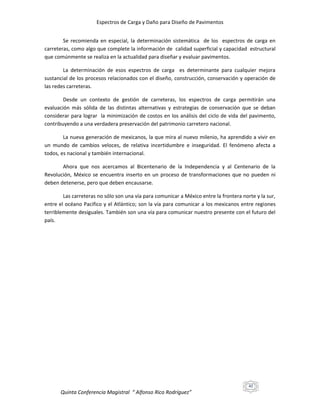 Espectros de Carga y Daño para Diseño de Pavimentos
Se recomienda en especial, la determinación sistemática de los espectros de carga en
carreteras, como algo que complete la información de calidad superficial y capacidad estructural
que comúnmente se realiza en la actualidad para diseñar y evaluar pavimentos.
La determinación de esos espectros de carga es determinante para cualquier mejora
sustancial de los procesos relacionados con el diseño, construcción, conservación y operación de
las redes carreteras.
Desde un contexto de gestión de carreteras, los espectros de carga permitirán una
evaluación más sólida de las distintas alternativas y estrategias de conservación que se deban
considerar para lograr la minimización de costos en los análisis del ciclo de vida del pavimento,
contribuyendo a una verdadera preservación del patrimonio carretero nacional.
La nueva generación de mexicanos, la que mira al nuevo milenio, ha aprendido a vivir en
un mundo de cambios veloces, de relativa incertidumbre e inseguridad. El fenómeno afecta a
todos, es nacional y también internacional.
Ahora que nos acercamos al Bicentenario de la Independencia y al Centenario de la
Revolución, México se encuentra inserto en un proceso de transformaciones que no pueden ni
deben detenerse, pero que deben encausarse.
Las carreteras no sólo son una vía para comunicar a México entre la frontera norte y la sur,
entre el océano Pacifico y el Atlántico; son la vía para comunicar a los mexicanos entre regiones
terriblemente desiguales. También son una vía para comunicar nuestro presente con el futuro del
país.

40

Quinta Conferencia Magistral “ Alfonso Rico Rodríguez”

 