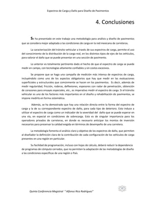 Espectros de Carga y Daño para Diseño de Pavimentos

4. Conclusiones
Se ha presentado en este trabajo una metodología para análisis y diseño de pavimentos
que se considera mejor adaptada a las condiciones de carga en la red mexicana de carreteras.
La caracterización del tránsito vehicular a través de sus espectros de carga, permite el uso
del conocimiento de la distribución de la carga real, en los distintos tipos de ejes de los vehículos,
para valorar el daño que se puede presentar en una sección de pavimento.
Lo anterior es totalmente pertinente dado el hecho de que el espectro de carga se puede
medir en campo, con tecnologías altamente confiables y sin costos excesivos.
Se propone que se haga una campaña de medición más intensa de espectros de carga,
incluyéndolo como uno de los aspectos obligatorios que hay que medir en las evaluaciones
superficiales y estructurales que comúnmente se hacen en los pavimentos. Es decir, además de
medir regularidad, fricción, roderas, deflexiones, espesores con radar de penetración, obtención
de corazones para ensayes especiales, etc., es imperativo medir el espectro de carga. Si el tránsito
vehicular es uno de los factores más importantes en el diseño y rehabilitación de pavimentos, se
impone medirlo en forma sistemática.
Además, se ha demostrado que hay una relación directa entre la forma del espectro de
carga y la de su correspondiente espectro de daño, para cada tipo de deterioro. Esto induce a
utilizar el espectro de carga como un indicador de la severidad del daño que se puede esperar en
una vía, en especial en condiciones de sobrecarga. Esto es de singular importancia para los
operadores privados de carreteras, en donde es necesario anticipar los montos de inversión
necesarios para preservar la calidad exigida en términos de desempeño de una carretera.
La metodología fomenta el análisis claro y objetivo de los espectros de daño, que permiten
al diseñador la definición clara de la contribución de cada configuración de los vehículos de carga
presentes en una región en particular.
Su facilidad de programación, incluso con hojas de cálculo, deberá reducir la dependencia
de programas de cómputo cerrados, que no permiten la adaptación de las metodologías de diseño
a las condiciones específicas de una región o País.

43

Quinta Conferencia Magistral “ Alfonso Rico Rodríguez”

 