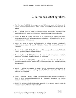 Espectros de Carga y Daño para Diseño de Pavimentos

5. Referencias Bibliográficas
1. Rico Rodríguez A., (1998), “Un enfoque personal del estado actual de la Mecánica de
Suelos”, Decimocuarta Conferencia Nabor Carrillo, Sociedad Mexicana de Mecánica de
Suelos.
2. Rico A., Téllez R., Garnica P. (1998), “Pavimentos Flexibles. Problemática, Metodologías de
diseño y tendencias”, Publicación Técnica No. 104, Instituto Mexicano del Transporte.
3. Garnica P., Pérez N. (2001), “Influencia de las condiciones de compactación en la
deformación permanente de suelos cohesivos compactados”, Publicación Técnica No. 165,
Instituto Mexicano del Transporte.
4. Garnica P., Pérez A. (2002), “Comportamiento de suelos arcillosos compactados
adicionados con cloruro de sodio”, Publicación Técnica 201, Instituto Mexicano del
Transporte.
5. Garnica P., Gómez J.A. (2002), “Mecánica de Materiales para Pavimentos”, Publicación
Técnica 197, Instituto Mexicano del Transporte.
6. Barrera M., Garnica P. (2002), “Mecánica de suelos no saturados en vías terrestres”,
Publicación Técnica 198, Instituto Mexicano del Transporte.
7. Sánchez F., Garnica P. (2002) “Metodología racional para el análisis de la densificación y
resistencia de geomateriales compactados”, Publicación Técnica 200, Instituto Mexicano
del Transporte.

8. Garnica P., Gómez J.A., Delgado H. (2003), “Algunos aspectos de la densificación de
mezclas asfálticas con el compactador giratorio””, Publicación Técnica No. 228, Instituto
Mexicano del Transporte.

9. Garnica P., Martínez I., Prado E., (2003), “Algunos aspectos de la resistencia a la tensión y
fatiga en suelos arcillosos estabilizados con cal”, Publicación Técnica No. 230, Instituto
Mexicano del Transporte
10. Barrera M., Garnica P., (2004) Influencia de la succión en los cambios volumétricos de un
suelo compactado, Publicación Técnica No. 238

45

Quinta Conferencia Magistral “ Alfonso Rico Rodríguez”

 