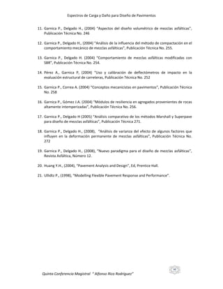 Espectros de Carga y Daño para Diseño de Pavimentos
11. Garnica P., Delgado H., (2004) “Aspectos del diseño volumétrico de mezclas asfálticas”,
Publicación Técnica No. 246
12. Garnica P., Delgado H., (2004) “Análisis de la influencia del método de compactación en el
comportamiento mecánico de mezclas asfálticas”, Publicación Técnica No. 255.
13. Garnica P., Delgado H. (2004) “Comportamiento de mezclas asfálticas modificadas con
SBR”, Publicación Técnica No. 254.
14. Pérez A., Garnica P, (2004) “Uso y calibración de deflectómetros de impacto en la
evaluación estructural de carreteras, Publicación Técnica No. 252
15. Garnica P., Correa A. (2004) “Conceptos mecanicistas en pavimentos”, Publicación Técnica
No. 258
16. Garnica P., Gómez J.A. (2004) “Módulos de resiliencia en agregados provenientes de rocas
altamente intemperizadas”, Publicación Técnica No. 256.
17. Garnica P., Delgado H (2005) “Análisis comparativo de los métodos Marshall y Superpave
para diseño de mezclas asfálticas”, Publicación Técnica 271.
18. Garnica P., Delgado H., (2008), “Análisis de varianza del efecto de algunos factores que
influyen en la deformación permanente de mezclas asfálticas”, Publicación Técnica No.
272
19. Garnica P., Delgado H., (2008), “Nuevo paradigma para el diseño de mezclas asfálticas”,
Revista Asfáltica, Número 12.
20. Huang Y.H., (2004), “Pavement Analysis and Design”, Ed, Prentice Hall.
21. Ullidtz P., (1998), “Modelling Flexible Pavement Response and Performance”.

46

Quinta Conferencia Magistral “ Alfonso Rico Rodríguez”

 