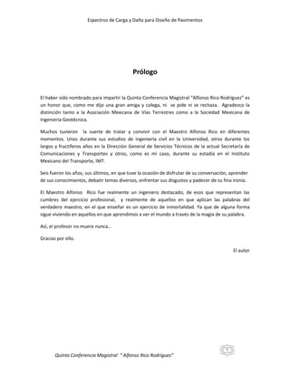 Espectros de Carga y Daño para Diseño de Pavimentos

Prólogo

El haber sido nombrado para impartir la Quinta Conferencia Magistral “Alfonso Rico Rodríguez” es
un honor que, como me dijo una gran amiga y colega, ni se pide ni se rechaza. Agradezco la
distinción tanto a la Asociación Mexicana de Vías Terrestres como a la Sociedad Mexicana de
Ingeniería Geotécnica.
Muchos tuvieron la suerte de tratar y convivir con el Maestro Alfonso Rico en diferentes
momentos. Unos durante sus estudios de ingeniería civil en la Universidad, otros durante los
largos y fructíferos años en la Dirección General de Servicios Técnicos de la actual Secretaría de
Comunicaciones y Transportes y otros, como es mi caso, durante su estadía en el Instituto
Mexicano del Transporte, IMT.
Seis fueron los años, sus últimos, en que tuve la ocasión de disfrutar de su conversación, aprender
de sus conocimientos, debatir temas diversos, enfrentar sus disgustos y padecer de su fina ironía.
El Maestro Alfonso Rico fue realmente un ingeniero destacado, de esos que representan las
cumbres del ejercicio profesional, y realmente de aquellos en que aplican las palabras del
verdadero maestro, en el que enseñar es un ejercicio de inmortalidad. Ya que de alguna forma
sigue viviendo en aquellos en que aprendimos a ver el mundo a través de la magia de su palabra.
Así, el profesor no muere nunca…
Gracias por ello.
El autor

5

Quinta Conferencia Magistral “ Alfonso Rico Rodríguez”

 