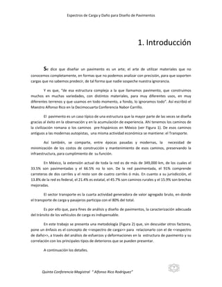 Espectros de Carga y Daño para Diseño de Pavimentos

1. Introducción
Se

dice que diseñar un pavimento es un arte; el arte de utilizar materiales que no

conocemos completamente, en formas que no podemos analizar con precisión, para que soporten
cargas que no sabemos predecir, de tal forma que nadie sospeche nuestra ignorancia.
Y es que, “de esa estructura compleja a la que llamamos pavimento, que construimos
muchos en muchas variedades, con distintos materiales, para muy diferentes usos, en muy
diferentes terrenos y que usamos en todo momento, a fondo, lo ignoramos todo”. Así escribió el
Maestro Alfonso Rico en la Decimocuarta Conferencia Nabor Carrillo.
El pavimento es un caso típico de una estructura que la mayor parte de las veces se diseña
gracias al éxito en la observación y en la acumulación de experiencia. Ahí tenemos los caminos de
la civilización romana o los caminos pre-hispánicos en México (ver Figura 1). De esos caminos
antiguos a las modernas autopistas, una misma actividad económica se mantiene: el Transporte.
Así también, se comparte, entre épocas pasadas y modernas, la necesidad de
minimización de los costos de construcción y mantenimiento de esos caminos, preservando la
infraestructura, para cumplimiento de su función.
En México, la extensión actual de toda la red es de más de 349,000 km, de los cuales el
33.5% son pavimentadas y el 66.5% no lo son. De la red pavimentada, el 91% comprende
carreteras de dos carriles y el resto son de cuatro carriles ó más. En cuanto a su jurisdicción, el
13.8% de la red es federal, el 21.4% es estatal, el 45.7% son caminos rurales y el 15.9% son brechas
mejoradas.
El sector transporte es la cuarta actividad generadora de valor agregado bruto, en donde
el transporte de carga y pasajeros participa con el 80% del total.
Es por ello que, para fines de análisis y diseño de pavimentos, la caracterización adecuada
del tránsito de los vehículos de carga es indispensable.
En este trabajo se presenta una metodología (Figura 2) que, sin descuidar otros factores,
pone un énfasis es el concepto de <<espectro de carga>> para relacionarlo con el de <<espectro
de daño>>, a través del análisis de esfuerzos y deformaciones en la estructura de pavimento y su
correlación con los principales tipos de deterioros que se pueden presentar.
A continuación los detalles.

7

Quinta Conferencia Magistral “ Alfonso Rico Rodríguez”

 