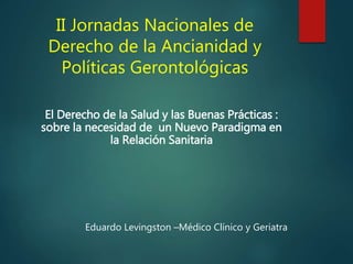 II Jornadas Nacionales de
Derecho de la Ancianidad y
Políticas Gerontológicas
El Derecho de la Salud y las Buenas Prácticas :
sobre la necesidad de un Nuevo Paradigma en
la Relación Sanitaria
Eduardo Levingston –Médico Clínico y Geriatra
 