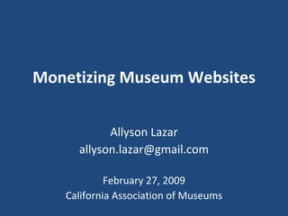 Monetizing Museum Websites Allyson Lazar [email_address] February 27, 2009 California Association of Museums 