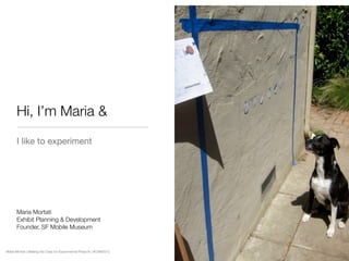 Hi, I’m Maria &
      I like to experiment




      Maria Mortati
      Exhibit Planning & Development
      Founder, SF Mobile Museum


Maria Mortati | Making the Case for Experimental Projects | #CAM2012
 