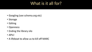 What is it all for?
• Googling (see schema.org etc)
• Storage
• Editing
• Openness
• Ending the library silo
• APIs!
• A lifeboat to allow us to kill off MARC
 