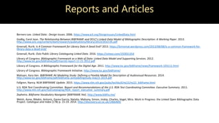 Reports and Articles
Berners-Lee. Linked Data : Design Issues. 2006. https://www.w3.org/DesignIssues/LinkedData.html
Godby, Carol Jean. The Relationship Between BIBFRAME and OCLC’s Linked-Data Model of Bibliographic Description: A Working Paper. 2013.
http://www.oclc.org/content/dam/research/publications/library/2013/2013-05.pdf
Greenall, Rurik. Is A Common Framework for Library Data A Dead End? 2013. https://brinxmat.wordpress.com/2013/08/08/is-a-common-framework-for-
library-data-a-dead-end/
Greenall, Rurik. Oslo Public Library Cataloguing Linked Data. 2016. https://vimeo.com/192831354
Library of Congress. Bibliographic Framework as a Web of Data: Linked Data Model and Supporting Services. 2012.
http://www.loc.gov/bibframe/pdf/marcld-report-11-21-2012.pdf
Library of Congress. A Bibliographic Framework for the Digital Age. 2011. http://www.loc.gov/bibframe/news/framework-103111.html
Library of Congress. Bibliographic Framework Initiative. http://www.loc.gov/bibframe/
Malssen, Kara Van. BIBFRAME AV Modeling Study: Defining a Flexible Model for Description of Audiovisual Resources. 2014.
http://www.loc.gov/bibframe/pdf/bibframe-avmodelingstudy-may15-2014.pdf
Fallgren, Nancy. NLM BIBFRAME Update. 2015. https://www.nlm.nih.gov/pubs/techbull/mj15/mj15_bibframe.html
U.S. RDA Test Coordinating Committee. Report and Recommendations of the U.S. RDA Test Coordinating Committee. Executive Summary. 2011.
http://www.nlm.nih.gov/tsd/cataloging/RDA_report_executive_summary.pdf
Zepheira. Bibframe Vocabulary Navigator [BIBFRAME lite]. http://www.bibfra.me/
Welsh, Anne, Bikakis, Antonis, Garea Garcia, Natalia, Mahony, Simon, Inskip, Charles, Vogel, Mira. Work in Progress: the Linked Open Bibliographic Data
Project. Catalogue and Index (178) p. 15-19. 2014. http://discovery.ucl.ac.uk/1466469/
 