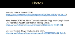 Photos
Meehan, Thomas. Cat and books.
https://www.flickr.com/photos/orangeaurochs/30568200516/ (CC-BY 2.0)
Bone, Andrew. GWR No.22 AEC Diesel Railcar with Firefy Broad Gauge Steam
Loco Replica at Didcot Great Western Railway Centre.
https://www.flickr.com/photos/andreboeni/7882212230/ (CC-BY 2.0)
Meehan, Thomas. Sleepy cat, books, and tinsel.
https://www.flickr.com/photos/orangeaurochs/8332159067/ (CC-BY 2.0)
 
