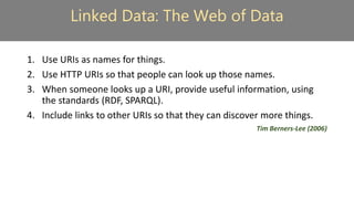 Linked Data: The Web of Data
1. Use URIs as names for things.
2. Use HTTP URIs so that people can look up those names.
3. When someone looks up a URI, provide useful information, using
the standards (RDF, SPARQL).
4. Include links to other URIs so that they can discover more things.
Tim Berners-Lee (2006)
 