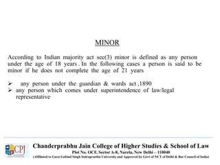 Chanderprabhu Jain College of Higher Studies & School of Law
Plot No. OCF, Sector A-8, Narela, New Delhi – 110040
(Affiliated to Guru Gobind Singh Indraprastha University and Approved by Govt of NCT of Delhi & Bar Council of India)
MINOR
According to Indian majority act sec(3) minor is defined as any person
under the age of 18 years . In the following cases a person is said to be
minor if he does not complete the age of 21 years
 any person under the guardian & wards act ,1890
 any person which comes under superintendence of law/legal
representative
 