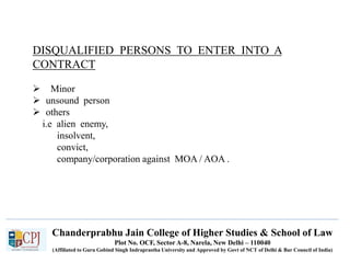 Chanderprabhu Jain College of Higher Studies & School of Law
Plot No. OCF, Sector A-8, Narela, New Delhi – 110040
(Affiliated to Guru Gobind Singh Indraprastha University and Approved by Govt of NCT of Delhi & Bar Council of India)
DISQUALIFIED PERSONS TO ENTER INTO A
CONTRACT
 Minor
 unsound person
 others
i.e alien enemy,
insolvent,
convict,
company/corporation against MOA / AOA .
 